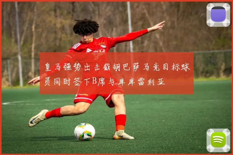 皇马强势出击截胡巴萨马竞目标球员同时签下B席与库库雷利亚