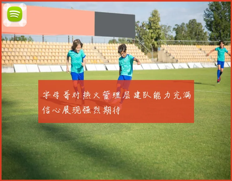 字母哥对热火管理层建队能力充满信心展现强烈期待