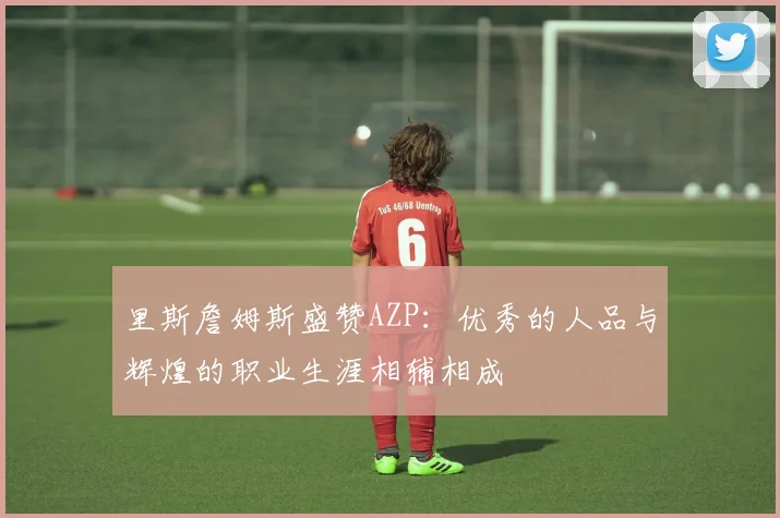 里斯詹姆斯盛赞AZP：优秀的人品与辉煌的职业生涯相辅相成