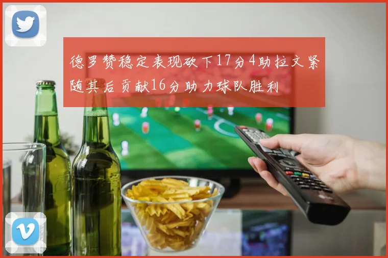 德罗赞稳定表现砍下17分4助拉文紧随其后贡献16分助力球队胜利