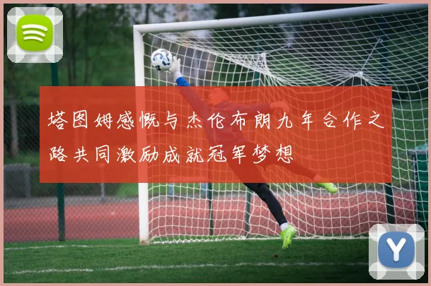 塔图姆感慨与杰伦布朗九年合作之路共同激励成就冠军梦想